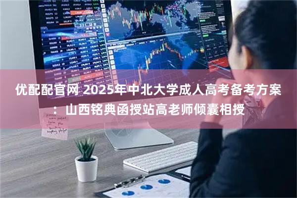优配配官网 2025年中北大学成人高考备考方案：山西铭典函授站高老师倾囊相授