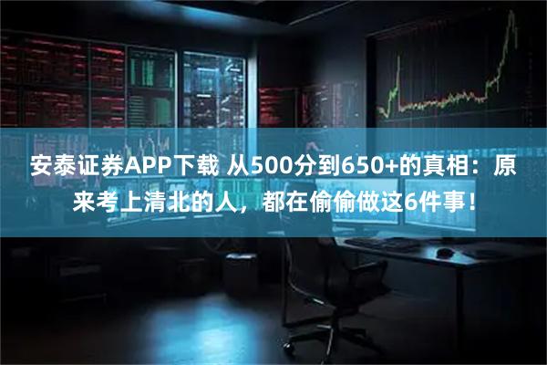 安泰证券APP下载 从500分到650+的真相：原来考上清北的人，都在偷偷做这6件事！